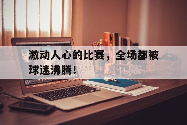 DB体育官方app下载-激动人心的比赛，全场都被球迷沸腾！